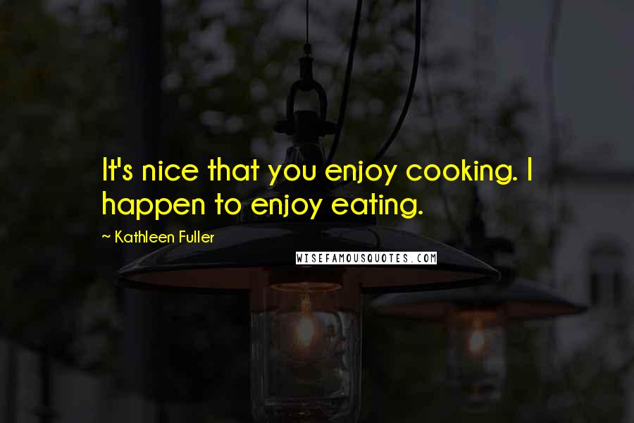 Kathleen Fuller Quotes: It's nice that you enjoy cooking. I happen to enjoy eating.