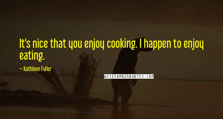 Kathleen Fuller Quotes: It's nice that you enjoy cooking. I happen to enjoy eating.