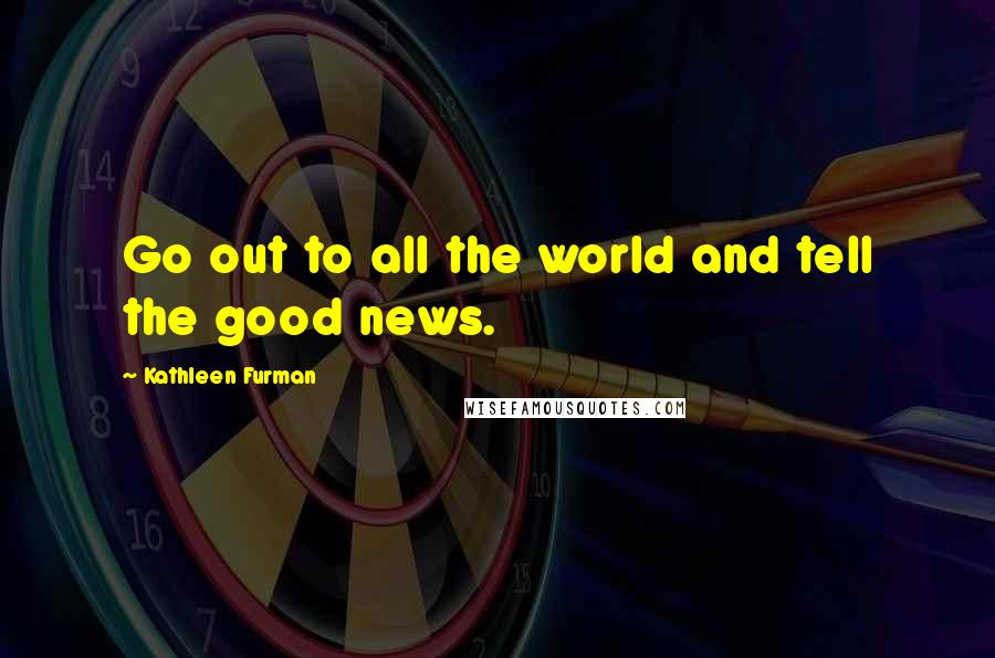 Kathleen Furman Quotes: Go out to all the world and tell the good news.