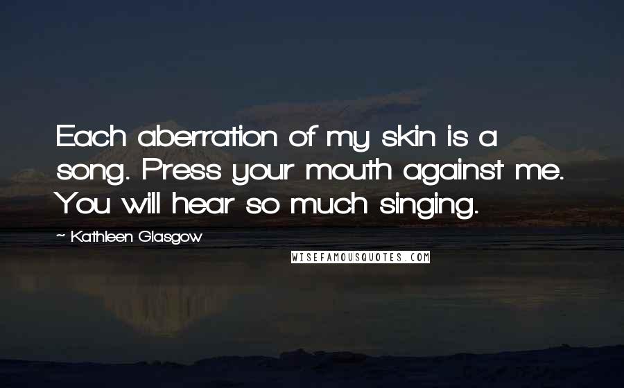 Kathleen Glasgow Quotes: Each aberration of my skin is a song. Press your mouth against me. You will hear so much singing.