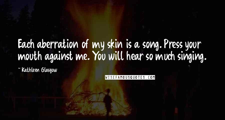 Kathleen Glasgow Quotes: Each aberration of my skin is a song. Press your mouth against me. You will hear so much singing.