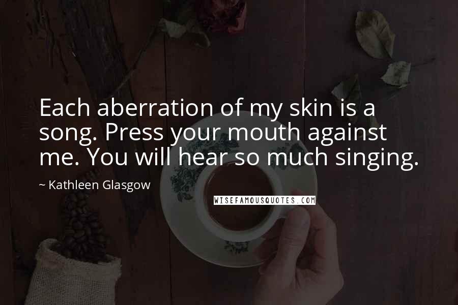 Kathleen Glasgow Quotes: Each aberration of my skin is a song. Press your mouth against me. You will hear so much singing.