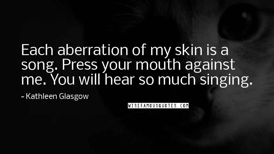 Kathleen Glasgow Quotes: Each aberration of my skin is a song. Press your mouth against me. You will hear so much singing.