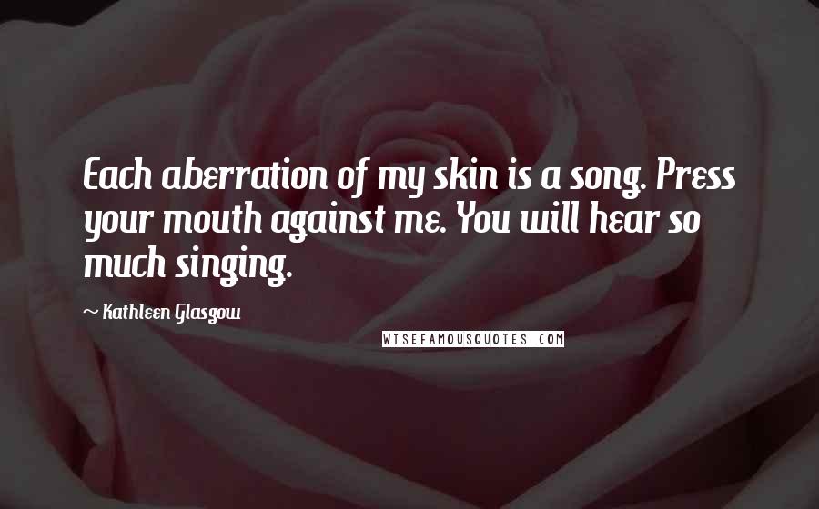 Kathleen Glasgow Quotes: Each aberration of my skin is a song. Press your mouth against me. You will hear so much singing.