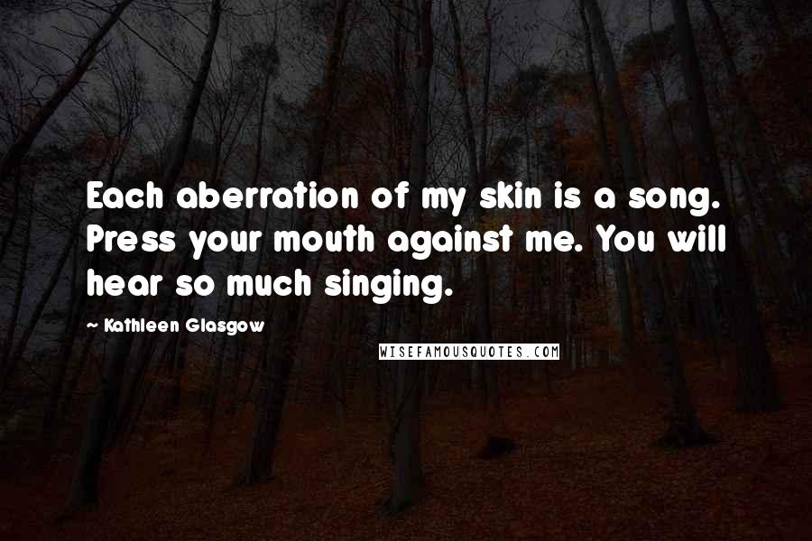 Kathleen Glasgow Quotes: Each aberration of my skin is a song. Press your mouth against me. You will hear so much singing.