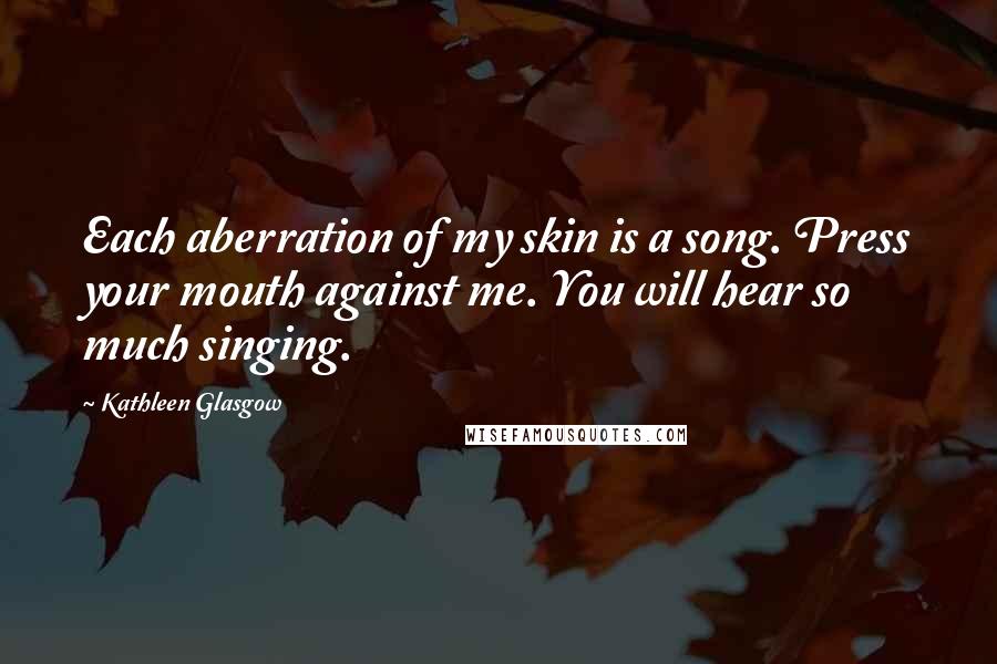 Kathleen Glasgow Quotes: Each aberration of my skin is a song. Press your mouth against me. You will hear so much singing.