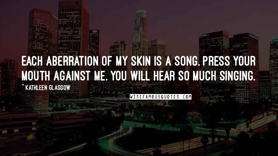 Kathleen Glasgow Quotes: Each aberration of my skin is a song. Press your mouth against me. You will hear so much singing.