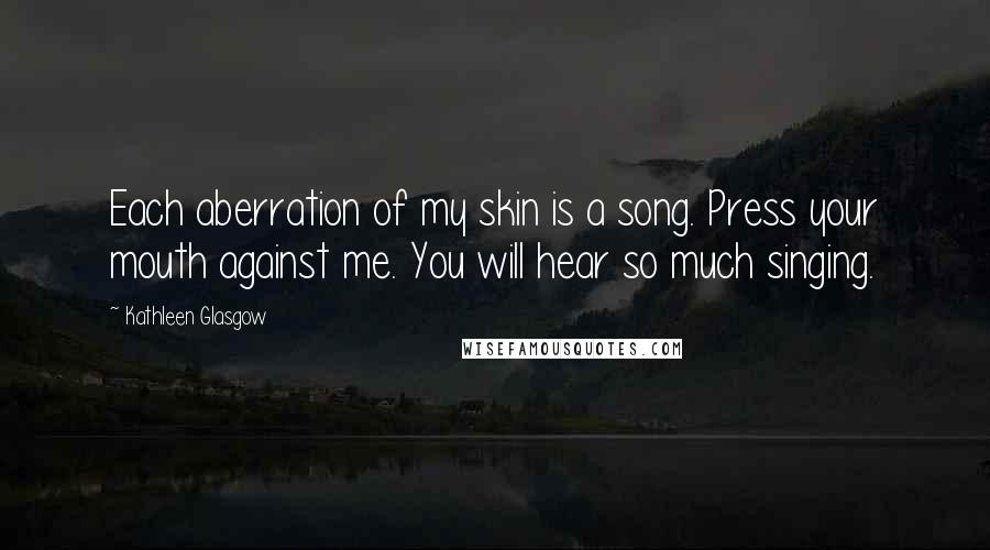 Kathleen Glasgow Quotes: Each aberration of my skin is a song. Press your mouth against me. You will hear so much singing.