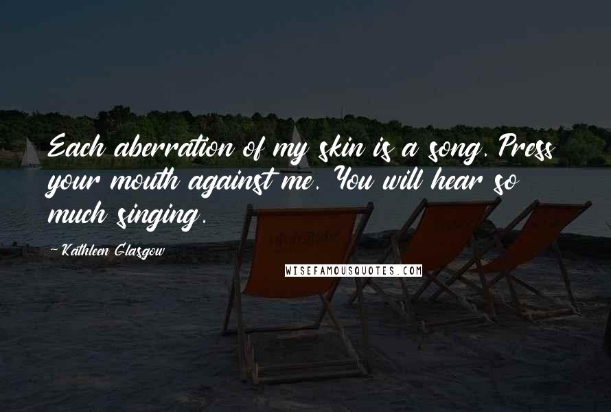 Kathleen Glasgow Quotes: Each aberration of my skin is a song. Press your mouth against me. You will hear so much singing.