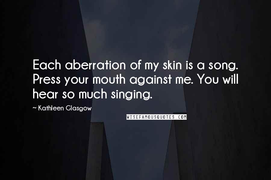 Kathleen Glasgow Quotes: Each aberration of my skin is a song. Press your mouth against me. You will hear so much singing.