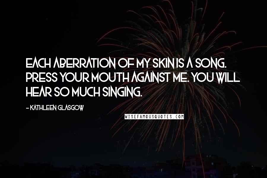 Kathleen Glasgow Quotes: Each aberration of my skin is a song. Press your mouth against me. You will hear so much singing.