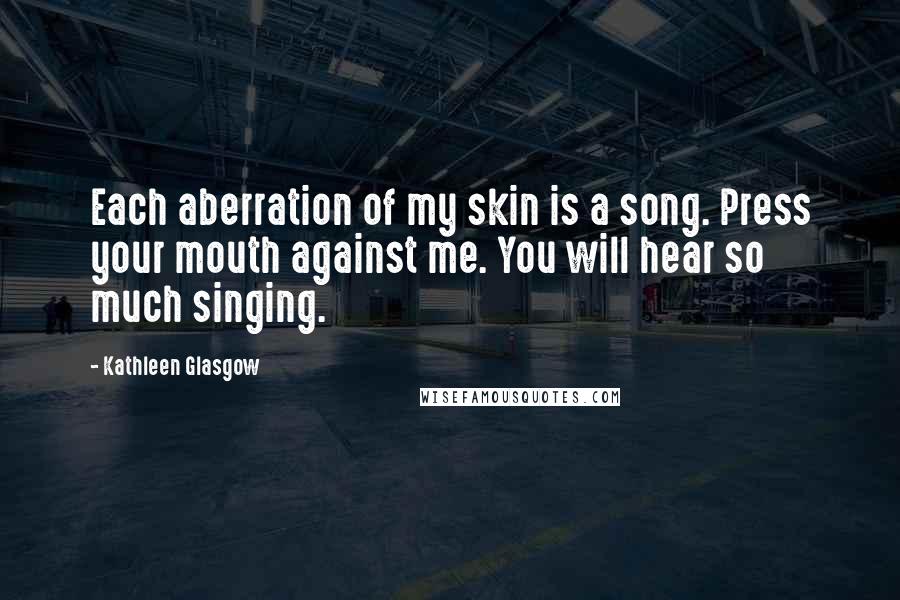 Kathleen Glasgow Quotes: Each aberration of my skin is a song. Press your mouth against me. You will hear so much singing.