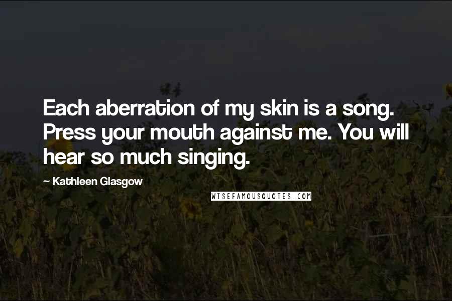 Kathleen Glasgow Quotes: Each aberration of my skin is a song. Press your mouth against me. You will hear so much singing.