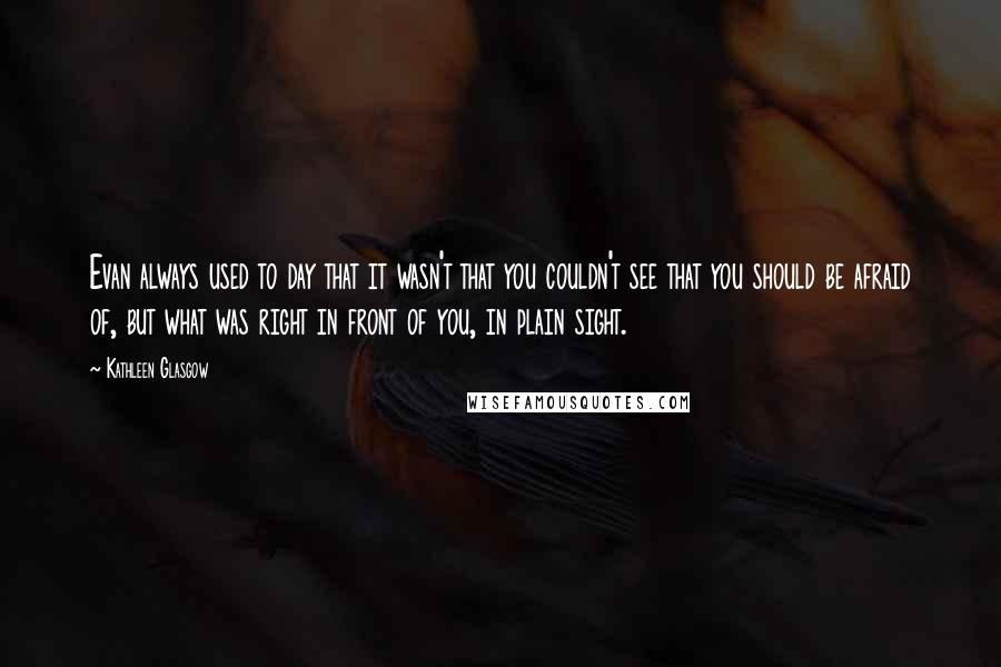 Kathleen Glasgow Quotes: Evan always used to day that it wasn't that you couldn't see that you should be afraid of, but what was right in front of you, in plain sight.