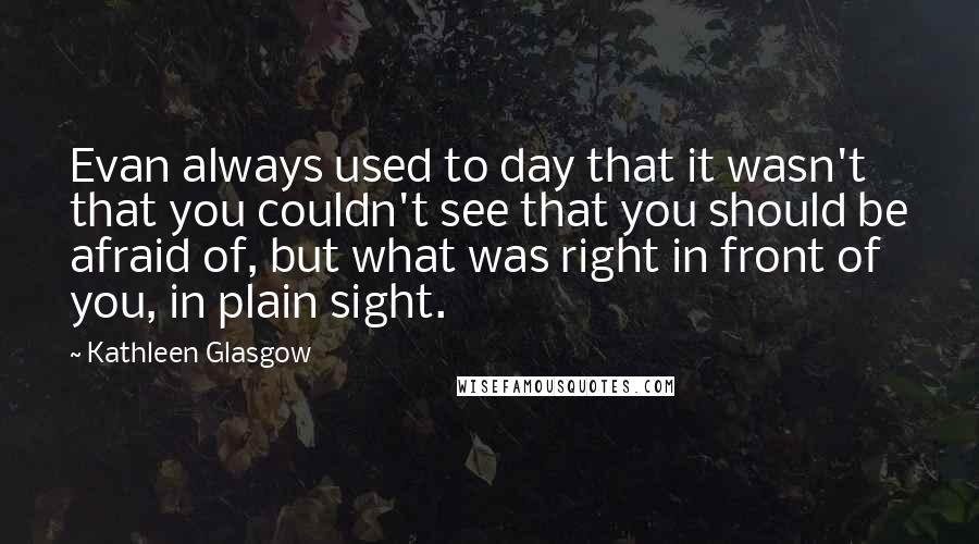 Kathleen Glasgow Quotes: Evan always used to day that it wasn't that you couldn't see that you should be afraid of, but what was right in front of you, in plain sight.