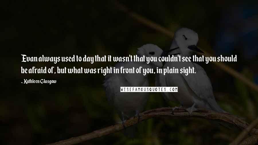 Kathleen Glasgow Quotes: Evan always used to day that it wasn't that you couldn't see that you should be afraid of, but what was right in front of you, in plain sight.