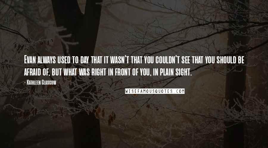 Kathleen Glasgow Quotes: Evan always used to day that it wasn't that you couldn't see that you should be afraid of, but what was right in front of you, in plain sight.