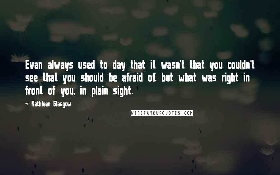 Kathleen Glasgow Quotes: Evan always used to day that it wasn't that you couldn't see that you should be afraid of, but what was right in front of you, in plain sight.