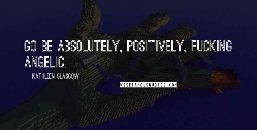 Kathleen Glasgow Quotes: Go be absolutely, positively, fucking angelic.