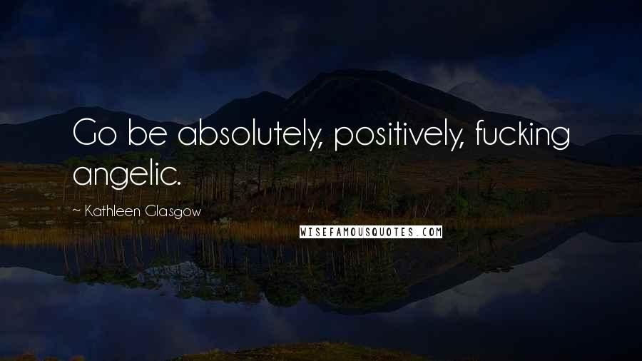 Kathleen Glasgow Quotes: Go be absolutely, positively, fucking angelic.