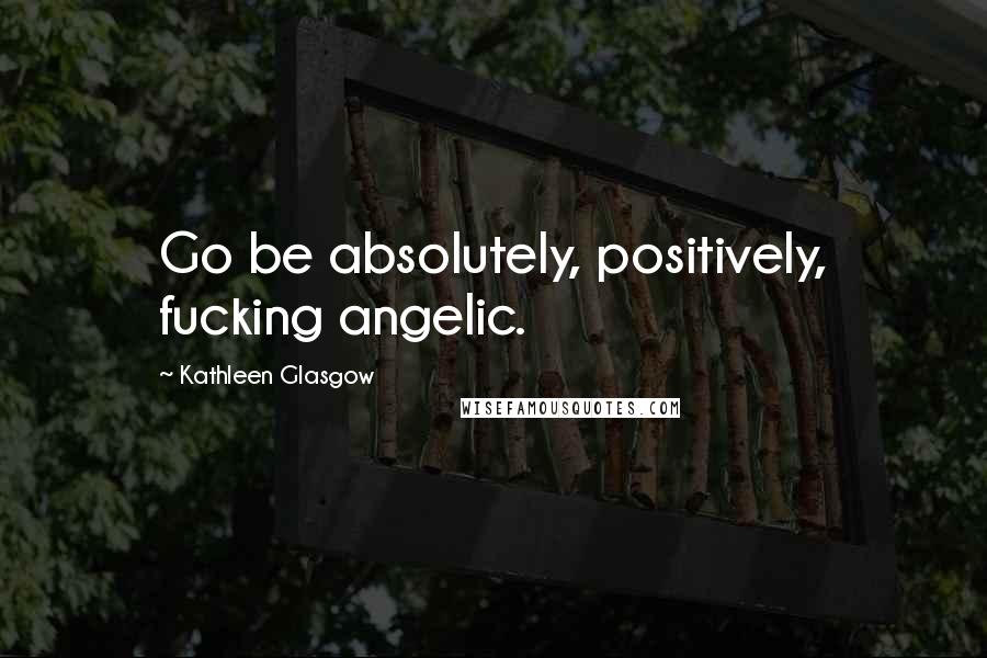 Kathleen Glasgow Quotes: Go be absolutely, positively, fucking angelic.