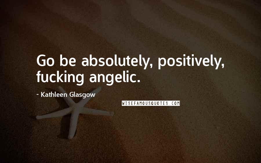 Kathleen Glasgow Quotes: Go be absolutely, positively, fucking angelic.