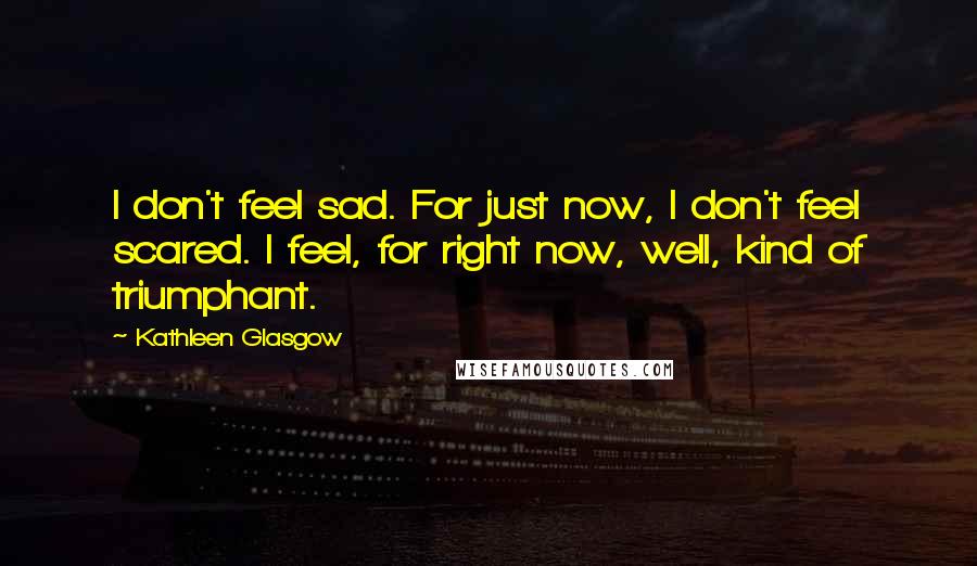 Kathleen Glasgow Quotes: I don't feel sad. For just now, I don't feel scared. I feel, for right now, well, kind of triumphant.