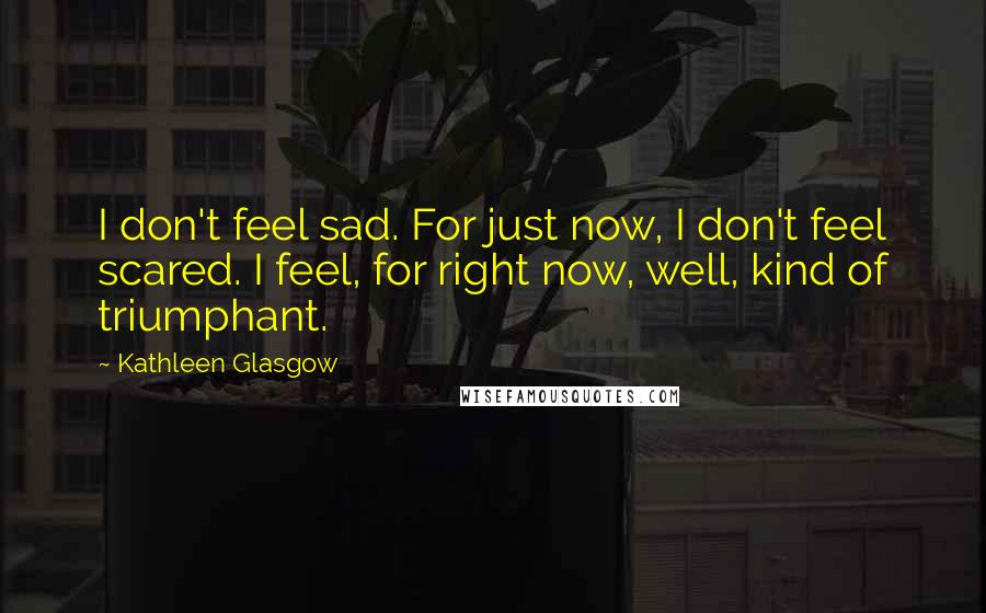 Kathleen Glasgow Quotes: I don't feel sad. For just now, I don't feel scared. I feel, for right now, well, kind of triumphant.