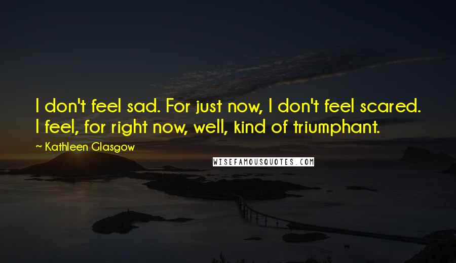 Kathleen Glasgow Quotes: I don't feel sad. For just now, I don't feel scared. I feel, for right now, well, kind of triumphant.