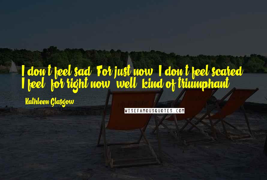 Kathleen Glasgow Quotes: I don't feel sad. For just now, I don't feel scared. I feel, for right now, well, kind of triumphant.