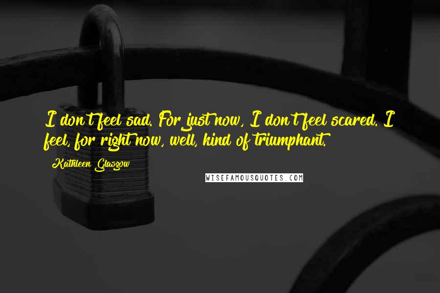 Kathleen Glasgow Quotes: I don't feel sad. For just now, I don't feel scared. I feel, for right now, well, kind of triumphant.