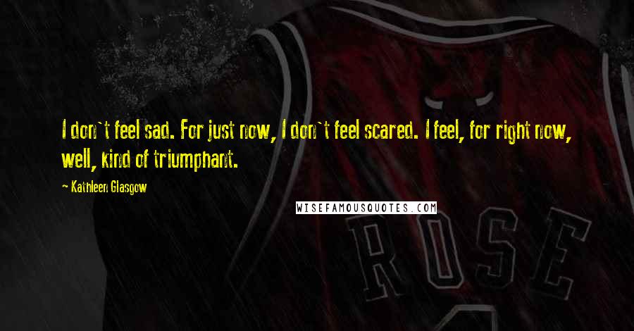 Kathleen Glasgow Quotes: I don't feel sad. For just now, I don't feel scared. I feel, for right now, well, kind of triumphant.