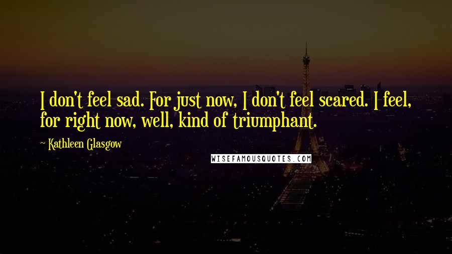 Kathleen Glasgow Quotes: I don't feel sad. For just now, I don't feel scared. I feel, for right now, well, kind of triumphant.