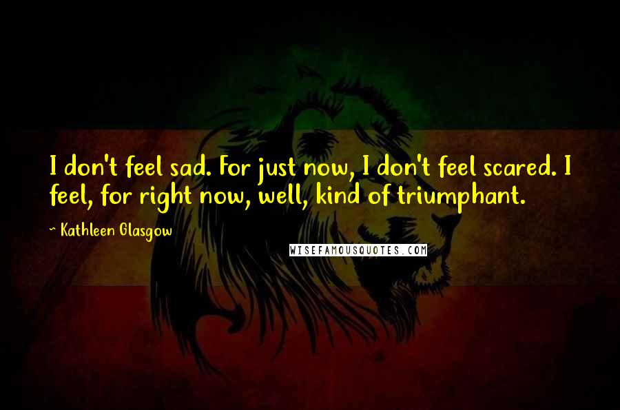 Kathleen Glasgow Quotes: I don't feel sad. For just now, I don't feel scared. I feel, for right now, well, kind of triumphant.