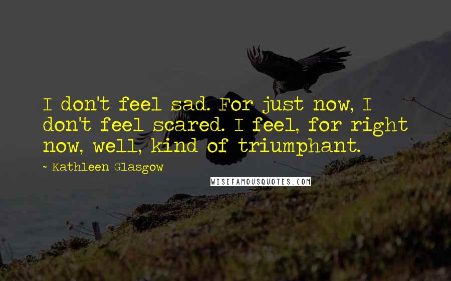 Kathleen Glasgow Quotes: I don't feel sad. For just now, I don't feel scared. I feel, for right now, well, kind of triumphant.