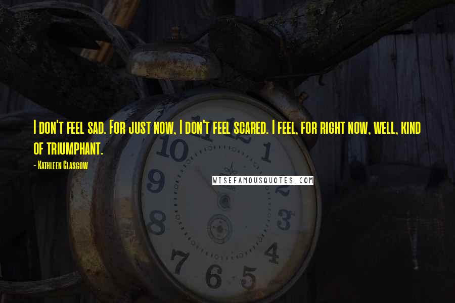 Kathleen Glasgow Quotes: I don't feel sad. For just now, I don't feel scared. I feel, for right now, well, kind of triumphant.