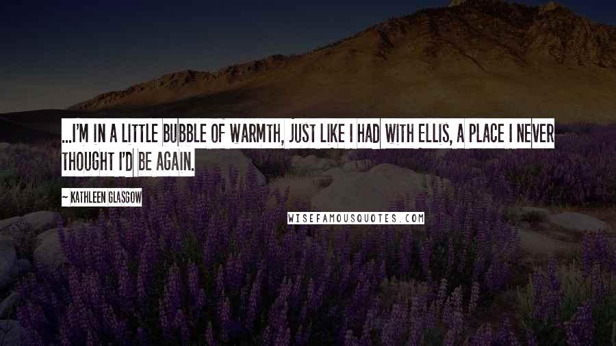 Kathleen Glasgow Quotes: ...I'm in a little bubble of warmth, just like I had with Ellis, a place I never thought I'd be again.