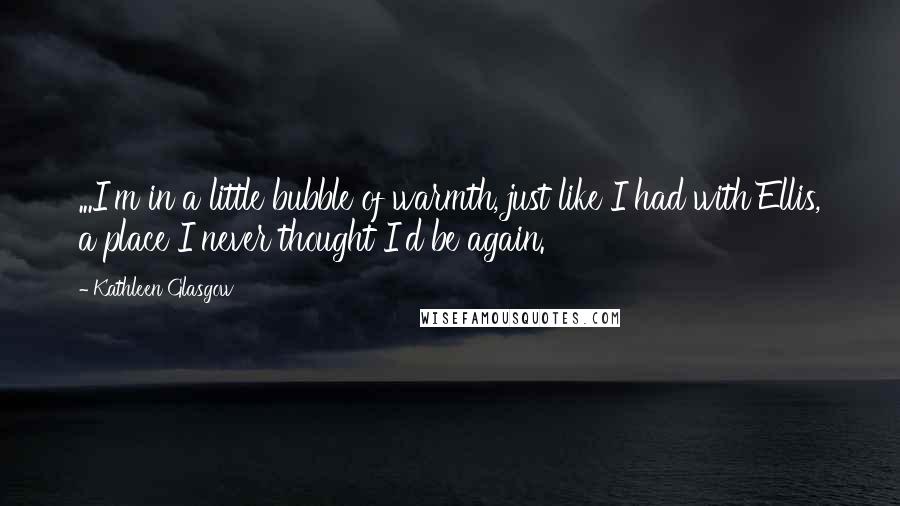 Kathleen Glasgow Quotes: ...I'm in a little bubble of warmth, just like I had with Ellis, a place I never thought I'd be again.