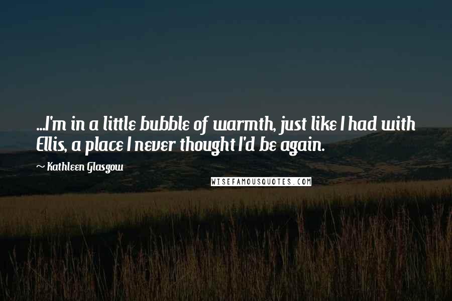 Kathleen Glasgow Quotes: ...I'm in a little bubble of warmth, just like I had with Ellis, a place I never thought I'd be again.