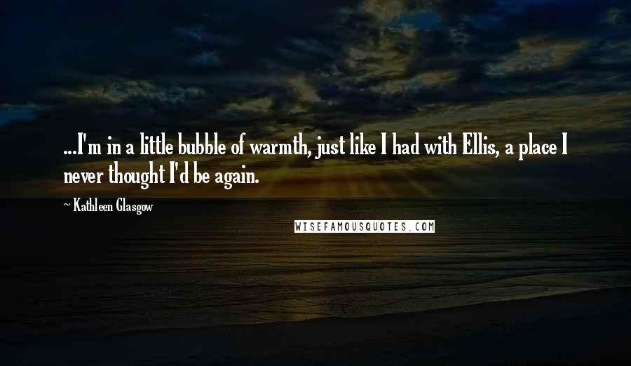 Kathleen Glasgow Quotes: ...I'm in a little bubble of warmth, just like I had with Ellis, a place I never thought I'd be again.