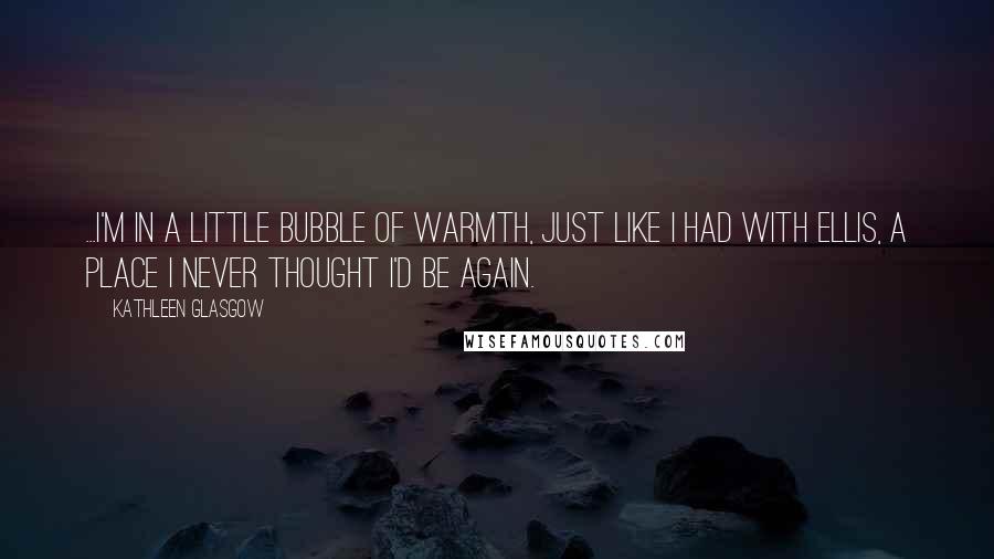 Kathleen Glasgow Quotes: ...I'm in a little bubble of warmth, just like I had with Ellis, a place I never thought I'd be again.