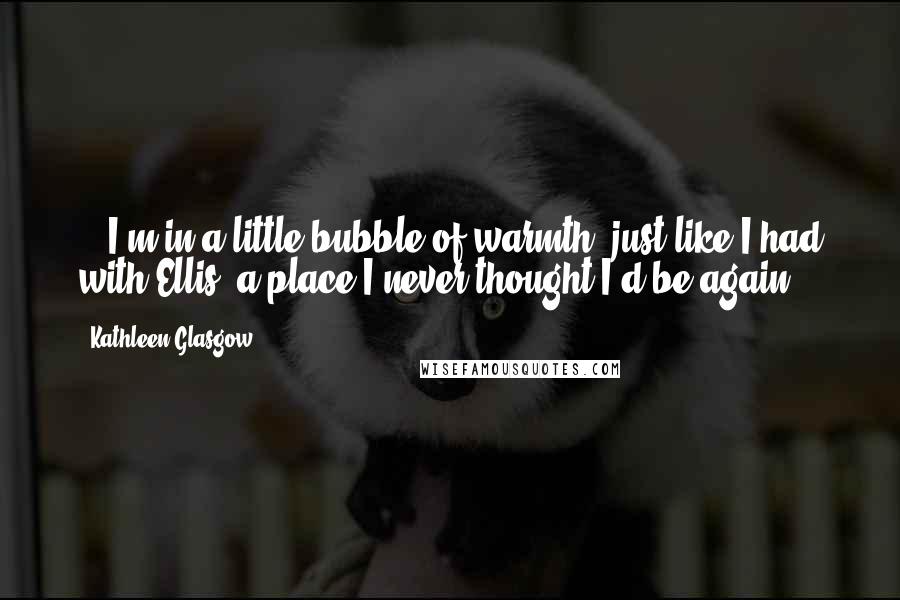 Kathleen Glasgow Quotes: ...I'm in a little bubble of warmth, just like I had with Ellis, a place I never thought I'd be again.