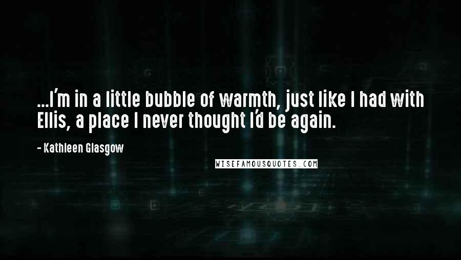 Kathleen Glasgow Quotes: ...I'm in a little bubble of warmth, just like I had with Ellis, a place I never thought I'd be again.