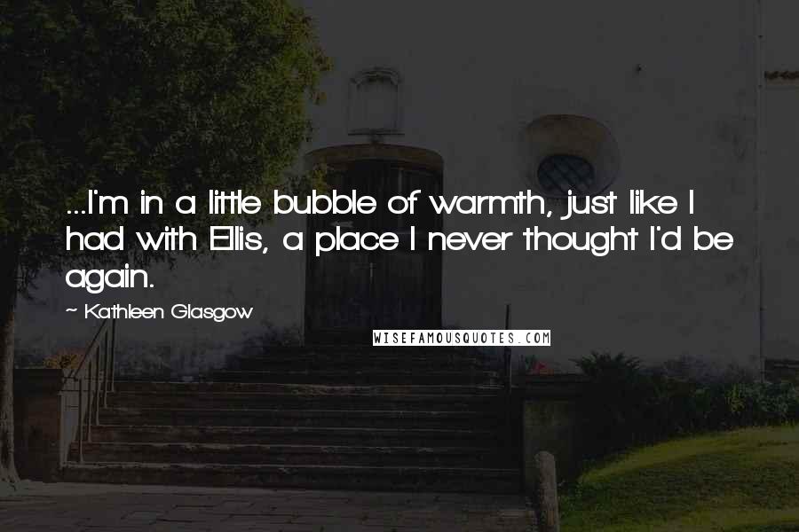 Kathleen Glasgow Quotes: ...I'm in a little bubble of warmth, just like I had with Ellis, a place I never thought I'd be again.