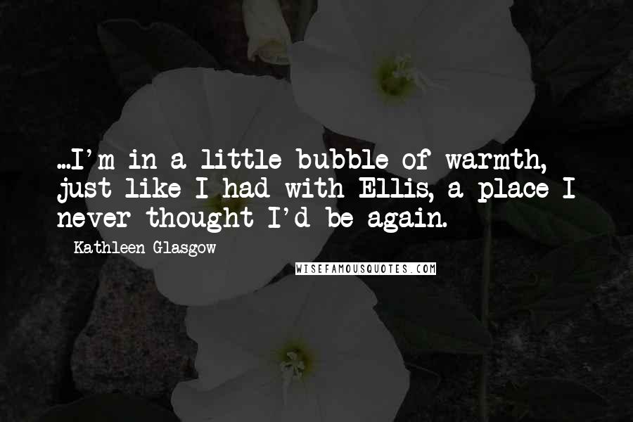 Kathleen Glasgow Quotes: ...I'm in a little bubble of warmth, just like I had with Ellis, a place I never thought I'd be again.