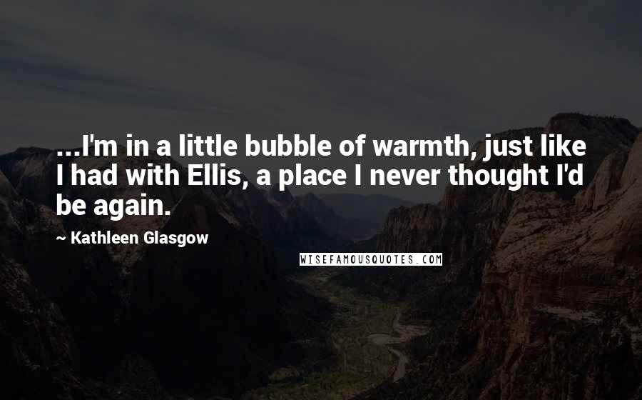 Kathleen Glasgow Quotes: ...I'm in a little bubble of warmth, just like I had with Ellis, a place I never thought I'd be again.