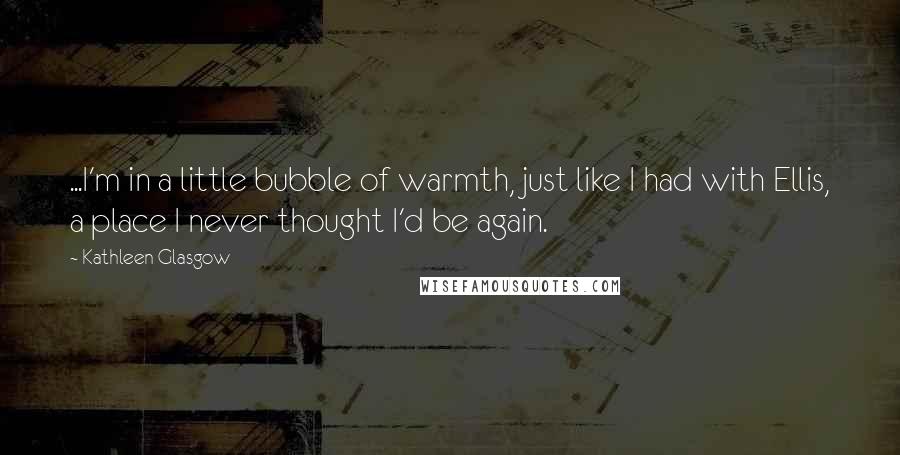 Kathleen Glasgow Quotes: ...I'm in a little bubble of warmth, just like I had with Ellis, a place I never thought I'd be again.