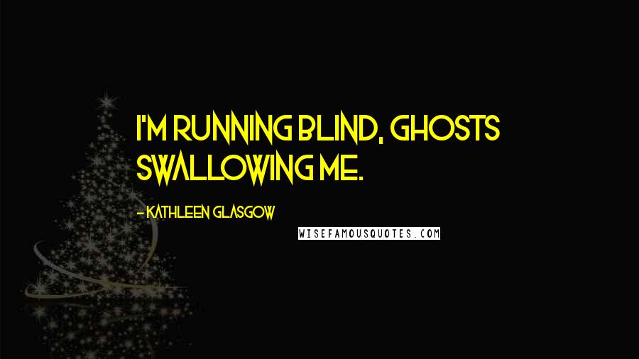 Kathleen Glasgow Quotes: I'm running blind, ghosts swallowing me.