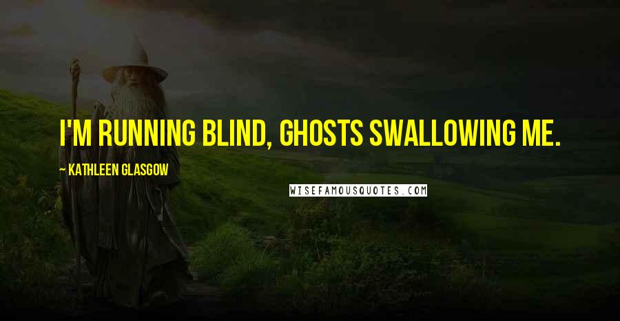 Kathleen Glasgow Quotes: I'm running blind, ghosts swallowing me.