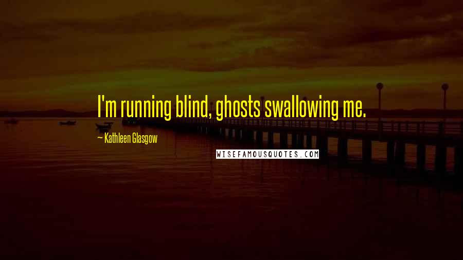 Kathleen Glasgow Quotes: I'm running blind, ghosts swallowing me.